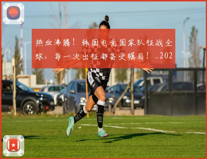 热血沸腾!韩国电竞国家队征战全球,每一次出征都备受瞩目!_20260707155057